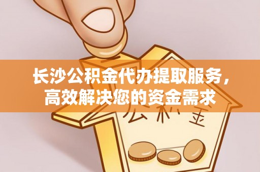 沅陵长沙公积金代办提取服务，高效解决您的资金需求
