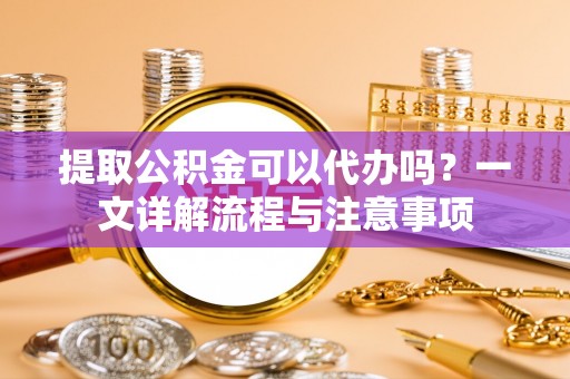 沅陵提取公积金可以代办吗？一文详解流程与注意事项