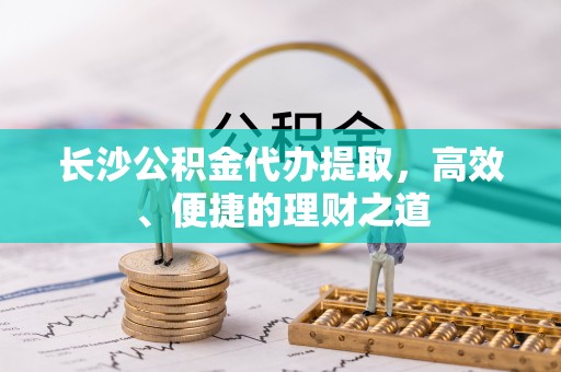 沅陵长沙公积金代办提取，高效、便捷的理财之道