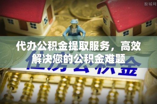 沅陵代办公积金提取服务，高效解决您的公积金难题