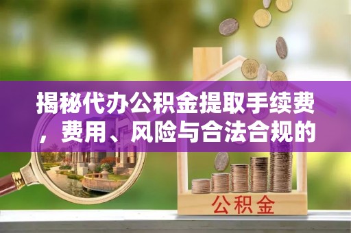 沅陵揭秘代办公积金提取手续费，费用、风险与合法合规的全解析