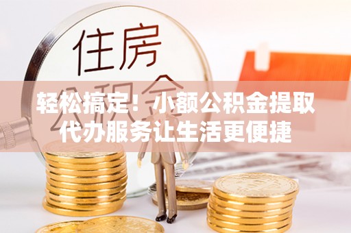 沅陵轻松搞定！小额公积金提取代办服务让生活更便捷