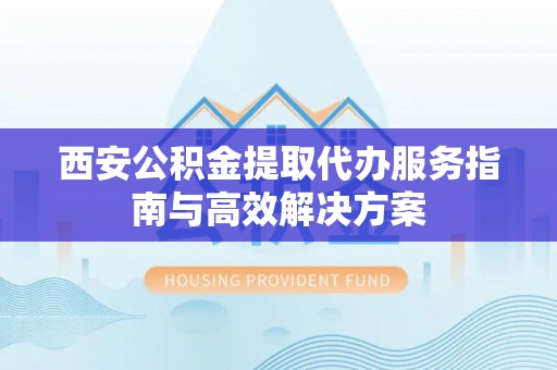沅陵西安公积金提取代办服务指南与高效解决方案