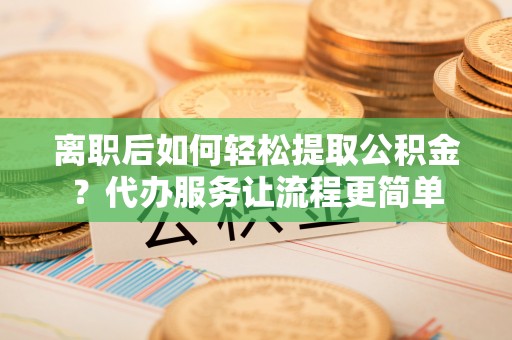 沅陵离职后如何轻松提取公积金？代办服务让流程更简单