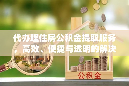 沅陵代办理住房公积金提取服务，高效、便捷与透明的解决方案