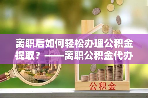 沅陵离职后如何轻松办理公积金提取？——离职公积金代办提取服务详解