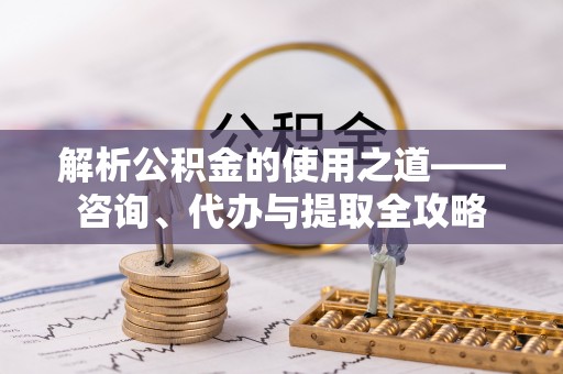 沅陵解析公积金的使用之道——咨询、代办与提取全攻略