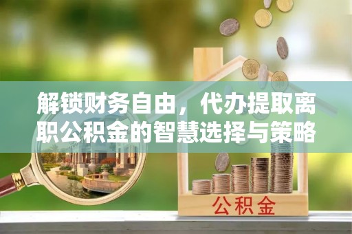 沅陵解锁财务自由，代办提取离职公积金的智慧选择与策略