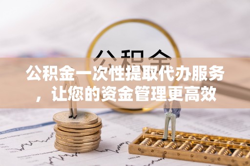 沅陵公积金一次性提取代办服务，让您的资金管理更高效