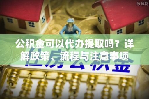 沅陵公积金可以代办提取吗？详解政策、流程与注意事项