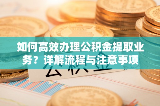 沅陵如何高效办理公积金提取业务？详解流程与注意事项