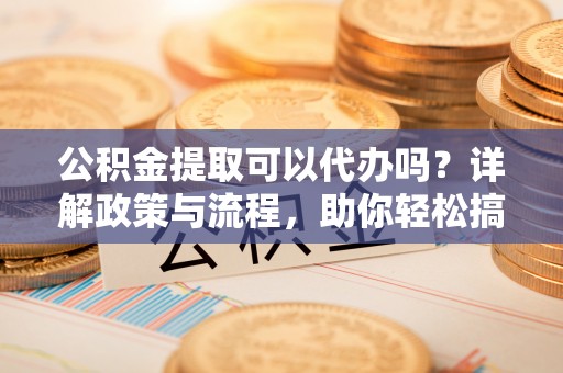 沅陵公积金提取可以代办吗？详解政策与流程，助你轻松搞定！