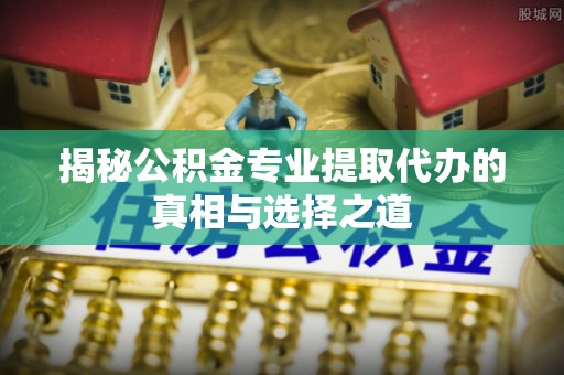 沅陵揭秘公积金专业提取代办的真相与选择之道