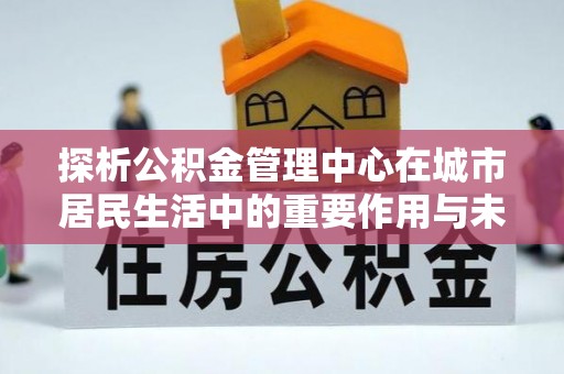 沅陵探析公积金管理中心在城市居民生活中的重要作用与未来发展趋势