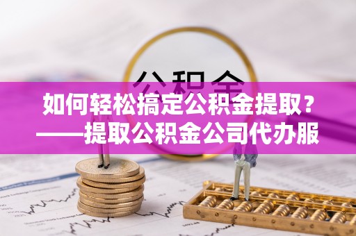 沅陵如何轻松搞定公积金提取？——提取公积金公司代办服务全解析