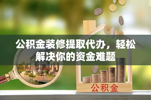 沅陵公积金装修提取代办，轻松解决你的资金难题