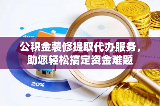 沅陵公积金装修提取代办服务，助您轻松搞定资金难题