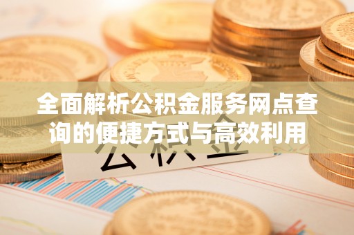沅陵全面解析公积金服务网点查询的便捷方式与高效利用